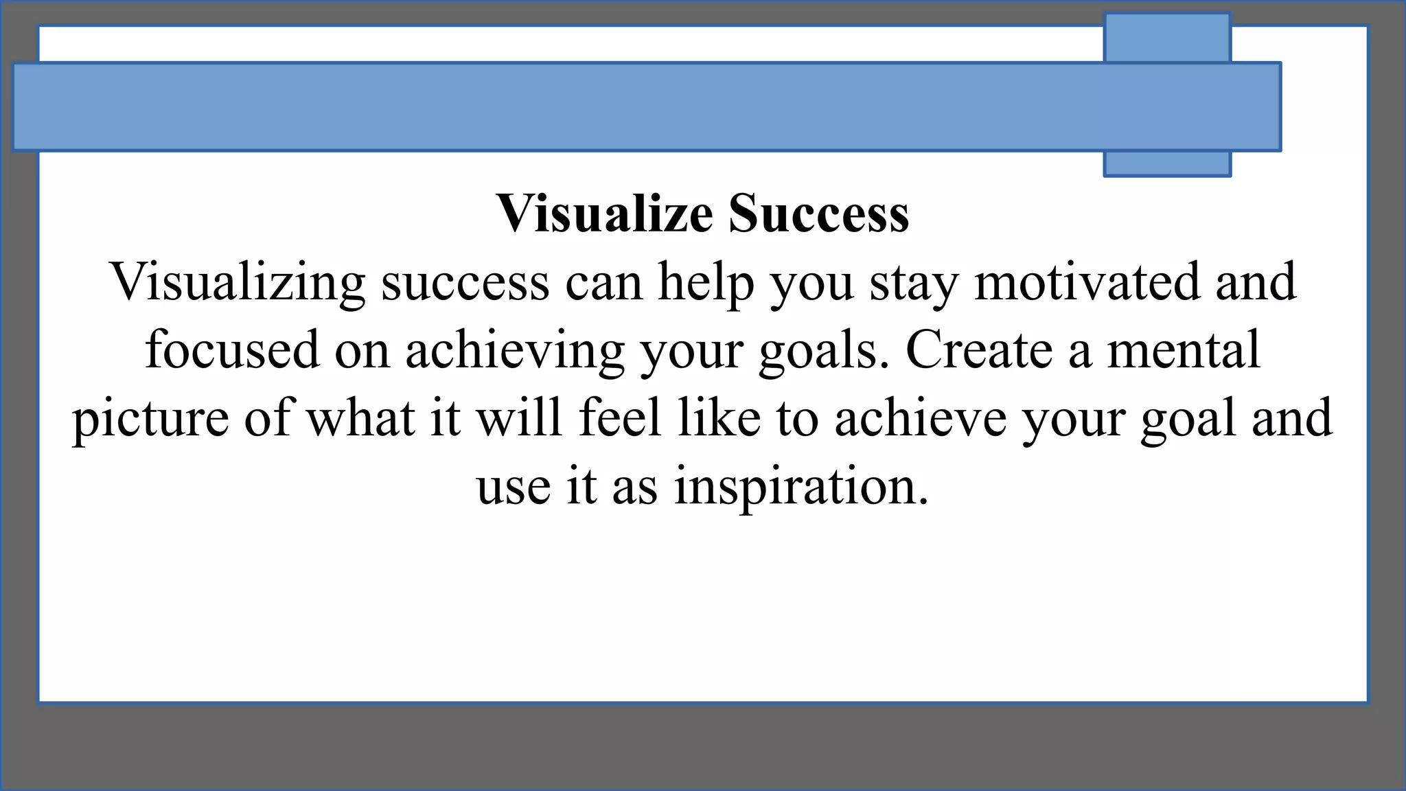 Visualize Success
Visualizing success can help you stay motivated and
focused on achieving your goals. Create a mental
picture of what it will feel like to achieve your goal and
use it as inspiration.
 