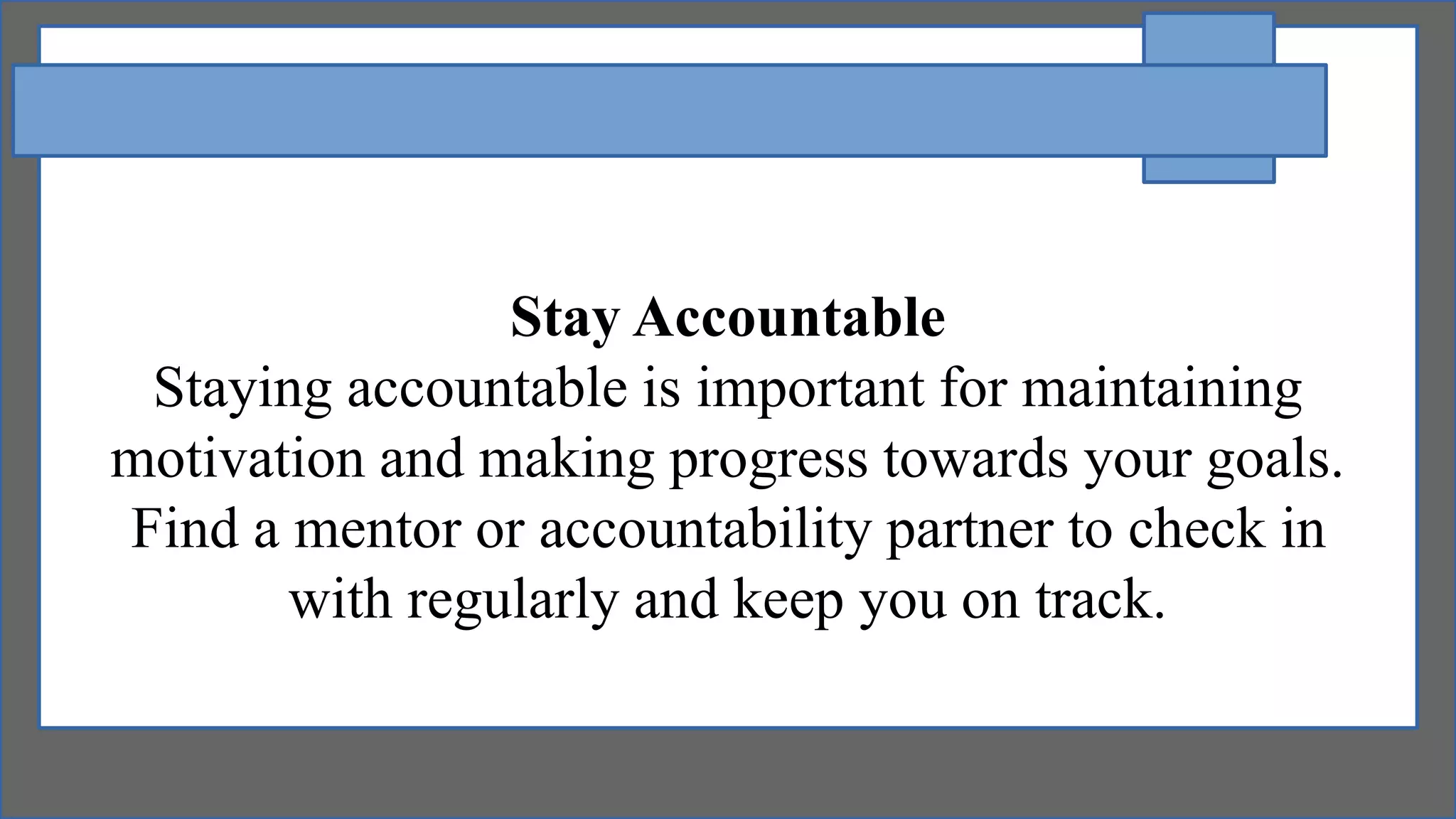 Stay Accountable
Staying accountable is important for maintaining
motivation and making progress towards your goals.
Find a mentor or accountability partner to check in
with regularly and keep you on track.
 