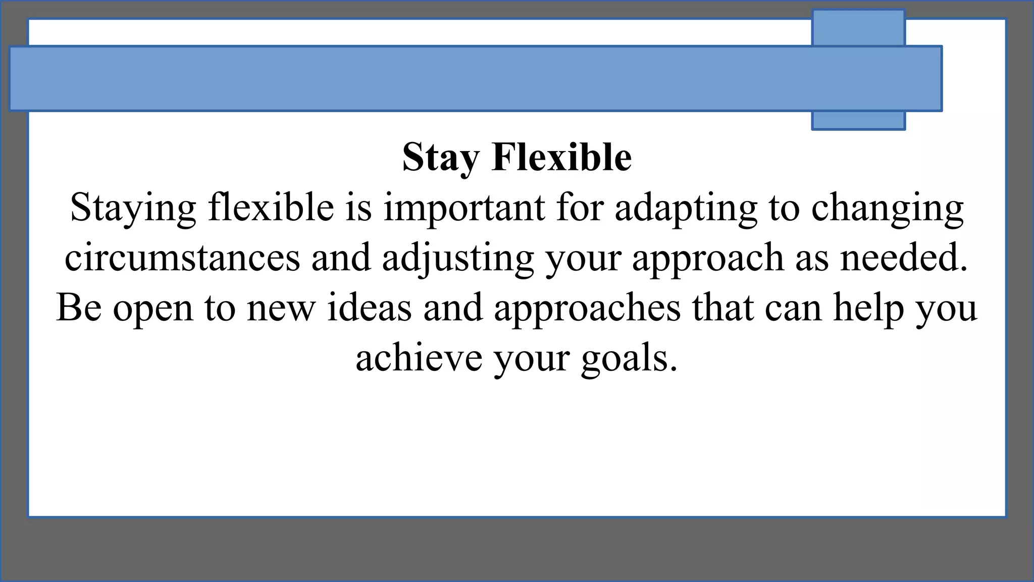 Stay Flexible
Staying flexible is important for adapting to changing
circumstances and adjusting your approach as needed.
Be open to new ideas and approaches that can help you
achieve your goals.
 