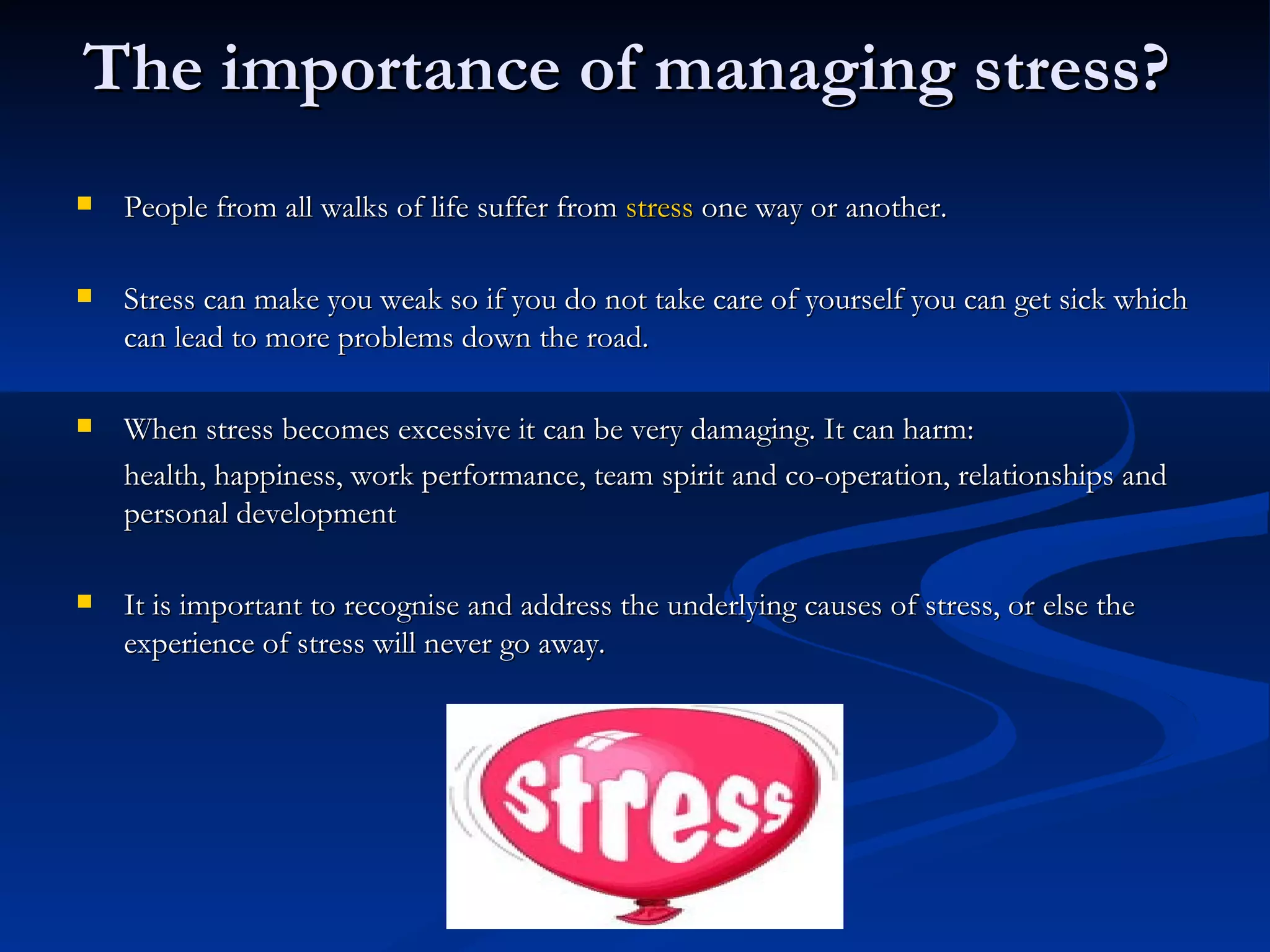 The importance of managing stress?   People from all walks of life suffer from  stress  one way or another.  Stress can make you weak so if you do not take care of yourself you can get sick which can lead to more problems down the road.  When stress becomes excessive it can be very damaging. It can harm:  health, happiness, work performance, team spirit and co-operation, relationships and personal development  It is important to recognise and address the underlying causes of stress, or else the experience of stress will never go away. 