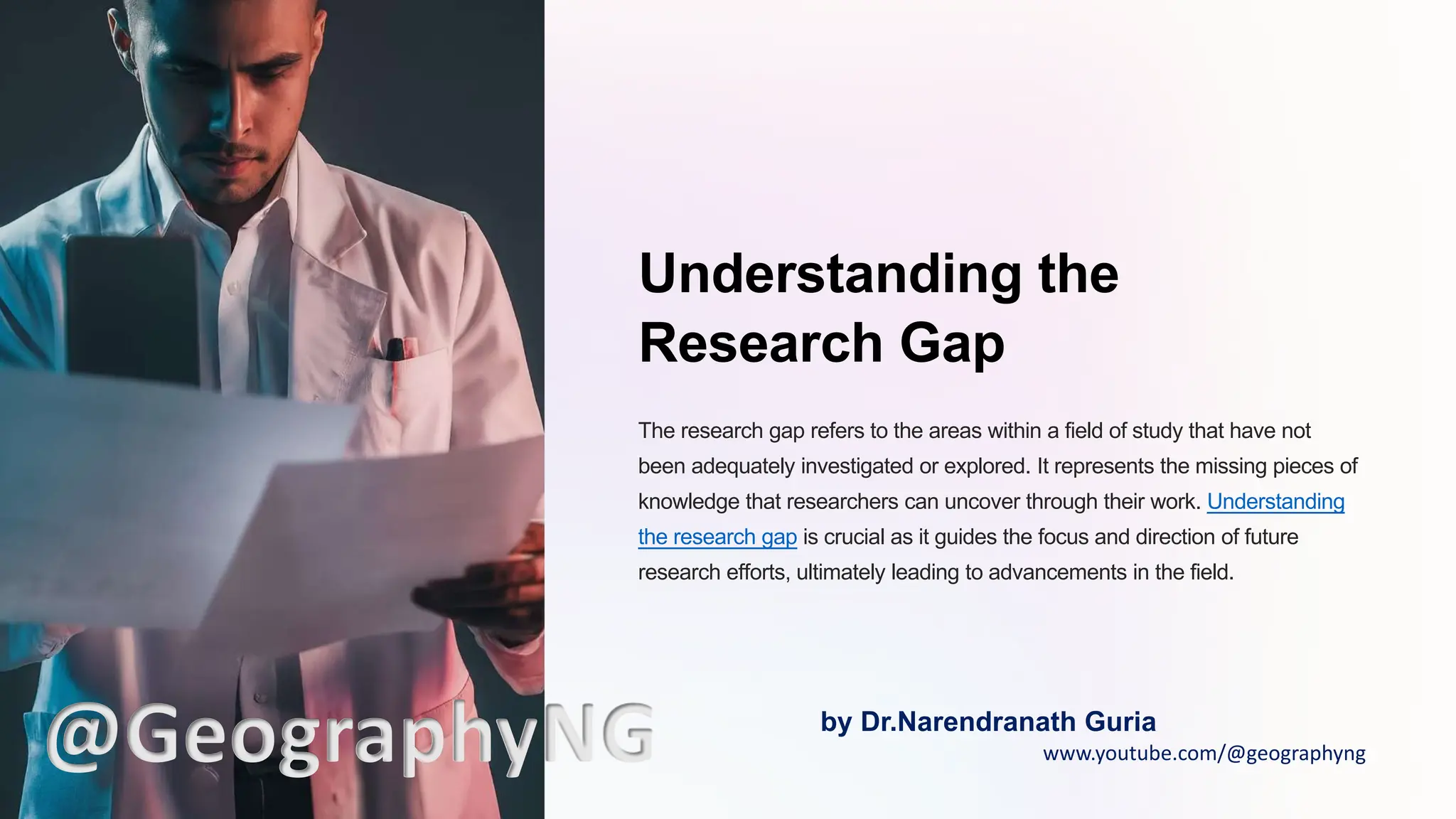 Understanding the
Research Gap
The research gap refers to the areas within a field of study that have not
been adequately investigated or explored. It represents the missing pieces of
knowledge that researchers can uncover through their work. Understanding
the research gap is crucial as it guides the focus and direction of future
research efforts, ultimately leading to advancements in the field.
@GeographyNG by Dr.Narendranath Guria
www.youtube.com/@geographyng
 