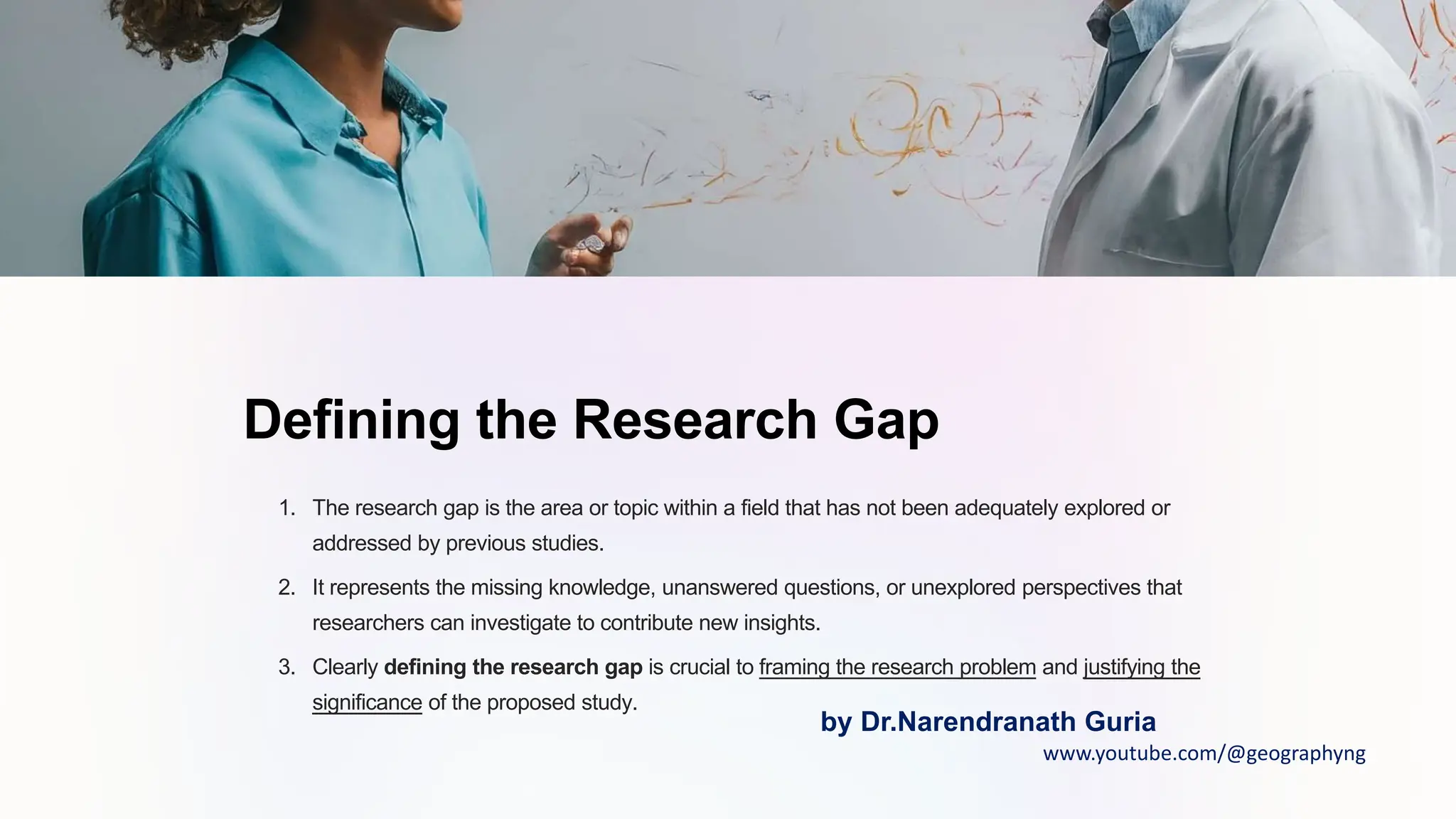 Defining the Research Gap
1. The research gap is the area or topic within a field that has not been adequately explored or
addressed by previous studies.
2. It represents the missing knowledge, unanswered questions, or unexplored perspectives that
researchers can investigate to contribute new insights.
3. Clearly defining the research gap is crucial to framing the research problem and justifying the
significance of the proposed study.
by Dr.Narendranath Guria
www.youtube.com/@geographyng
 