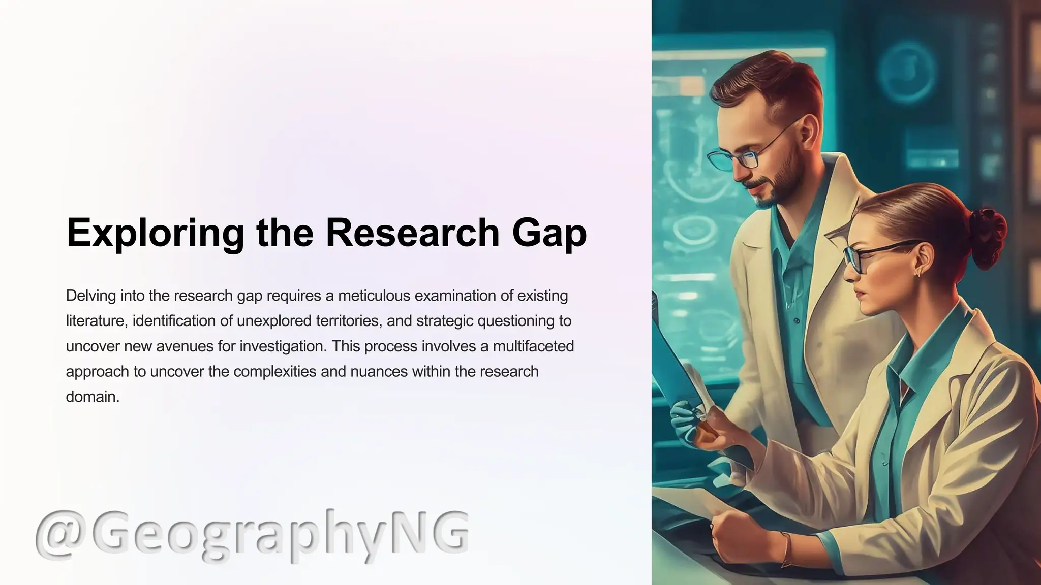 Exploring the Research Gap
Delving into the research gap requires a meticulous examination of existing
literature, identification of unexplored territories, and strategic questioning to
uncover new avenues for investigation. This process involves a multifaceted
approach to uncover the complexities and nuances within the research
domain.
@GeographyNG
 