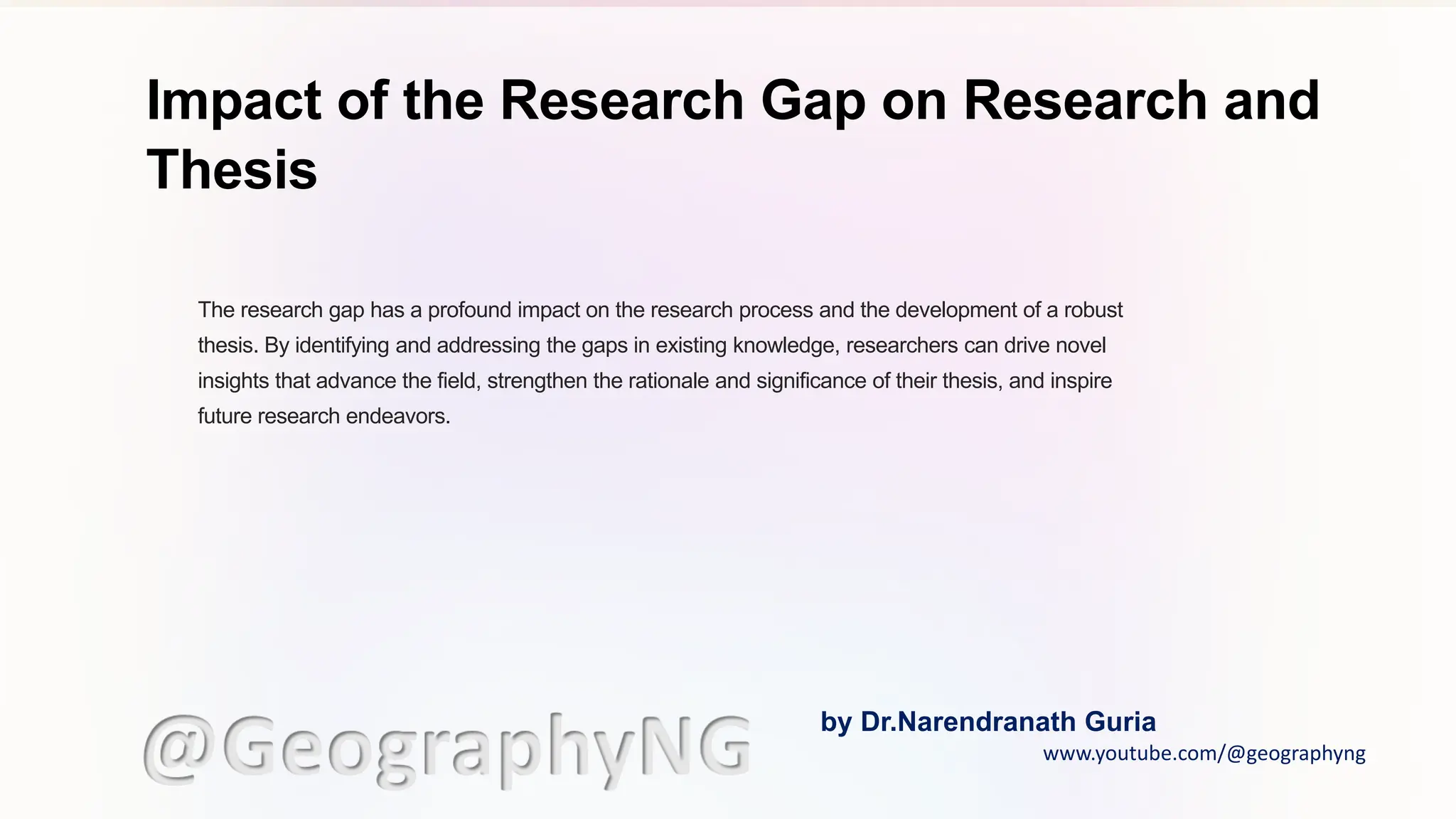 Impact of the Research Gap on Research and
Thesis
The research gap has a profound impact on the research process and the development of a robust
thesis. By identifying and addressing the gaps in existing knowledge, researchers can drive novel
insights that advance the field, strengthen the rationale and significance of their thesis, and inspire
future research endeavors.
@GeographyNG by Dr.Narendranath Guria
www.youtube.com/@geographyng
 
