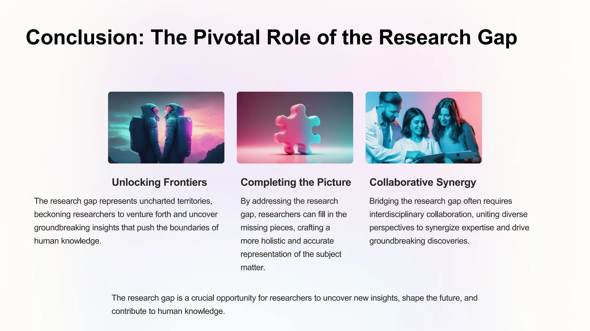 Conclusion: The Pivotal Role of the Research Gap
Unlocking Frontiers
The research gap represents uncharted territories,
beckoning researchers to venture forth and uncover
groundbreaking insights that push the boundaries of
human knowledge.
Completing the Picture
By addressing the research
gap, researchers can fill in the
missing pieces, crafting a
more holistic and accurate
representation of the subject
matter.
Collaborative Synergy
Bridging the research gap often requires
interdisciplinary collaboration, uniting diverse
perspectives to synergize expertise and drive
groundbreaking discoveries.
The research gap is a crucial opportunity for researchers to uncover new insights, shape the future, and
contribute to human knowledge.
 