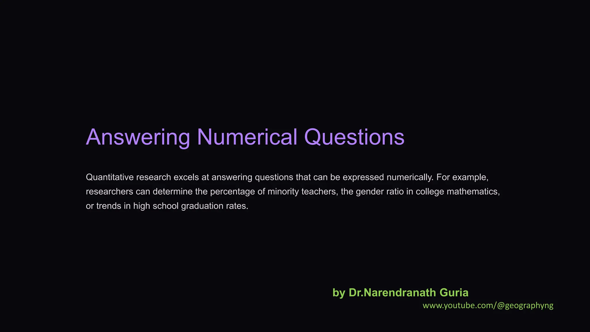 Answering Numerical Questions
Quantitative research excels at answering questions that can be expressed numerically. For example,
researchers can determine the percentage of minority teachers, the gender ratio in college mathematics,
or trends in high school graduation rates.
by Dr.Narendranath Guria
www.youtube.com/@geographyng
 