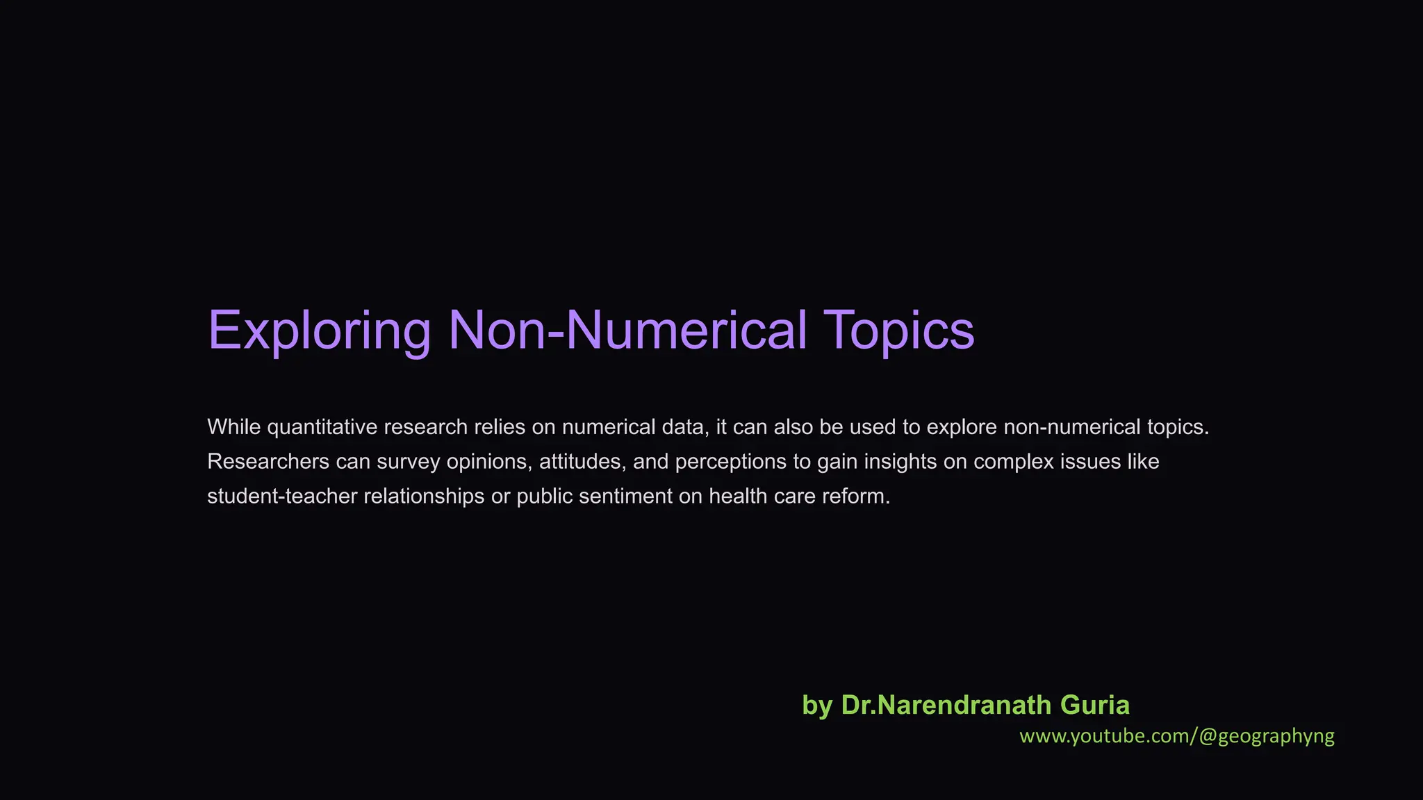 Exploring Non-Numerical Topics
While quantitative research relies on numerical data, it can also be used to explore non-numerical topics.
Researchers can survey opinions, attitudes, and perceptions to gain insights on complex issues like
student-teacher relationships or public sentiment on health care reform.
by Dr.Narendranath Guria
www.youtube.com/@geographyng
 