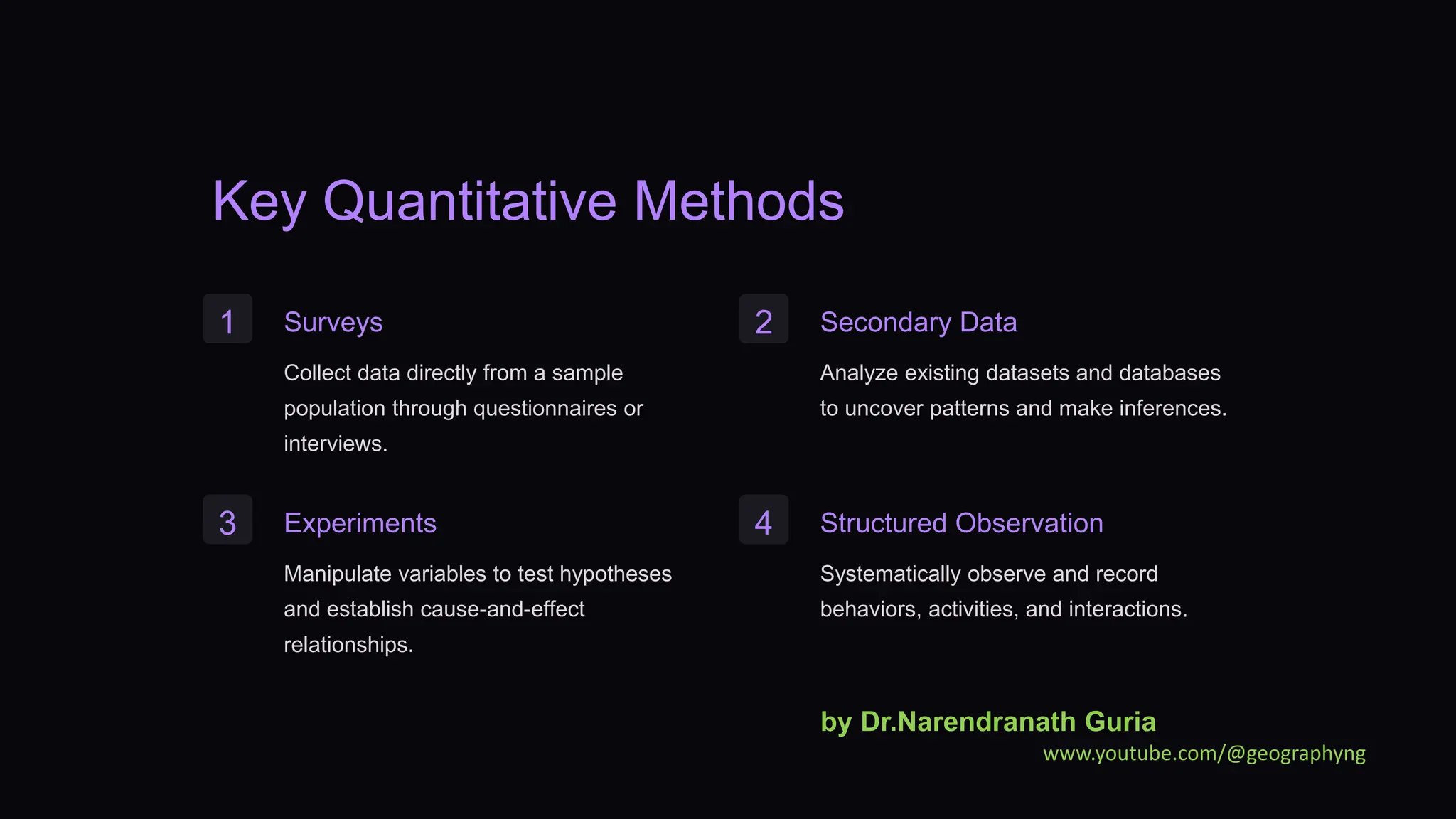 Key Quantitative Methods
1 Surveys
Collect data directly from a sample
population through questionnaires or
interviews.
2 Secondary Data
Analyze existing datasets and databases
to uncover patterns and make inferences.
3 Experiments
Manipulate variables to test hypotheses
and establish cause-and-effect
relationships.
4 Structured Observation
Systematically observe and record
behaviors, activities, and interactions.
by Dr.Narendranath Guria
www.youtube.com/@geographyng
 