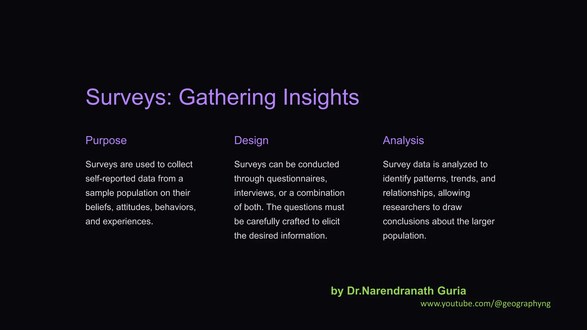 Surveys: Gathering Insights
Purpose
Surveys are used to collect
self-reported data from a
sample population on their
beliefs, attitudes, behaviors,
and experiences.
Design
Surveys can be conducted
through questionnaires,
interviews, or a combination
of both. The questions must
be carefully crafted to elicit
the desired information.
Analysis
Survey data is analyzed to
identify patterns, trends, and
relationships, allowing
researchers to draw
conclusions about the larger
population.
by Dr.Narendranath Guria
www.youtube.com/@geographyng
 