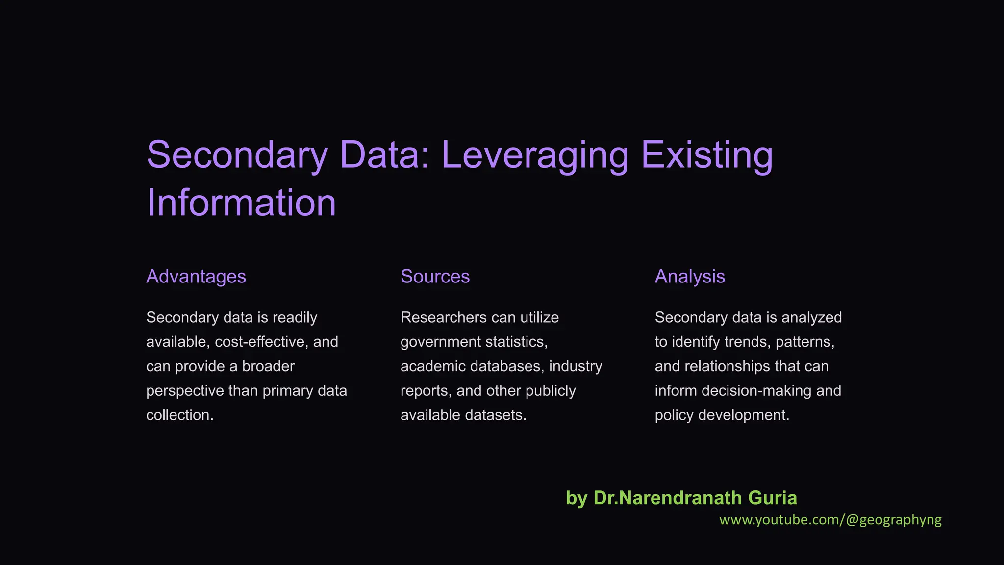 Secondary Data: Leveraging Existing
Information
Advantages
Secondary data is readily
available, cost-effective, and
can provide a broader
perspective than primary data
collection.
Sources
Researchers can utilize
government statistics,
academic databases, industry
reports, and other publicly
available datasets.
Analysis
Secondary data is analyzed
to identify trends, patterns,
and relationships that can
inform decision-making and
policy development.
by Dr.Narendranath Guria
www.youtube.com/@geographyng
 