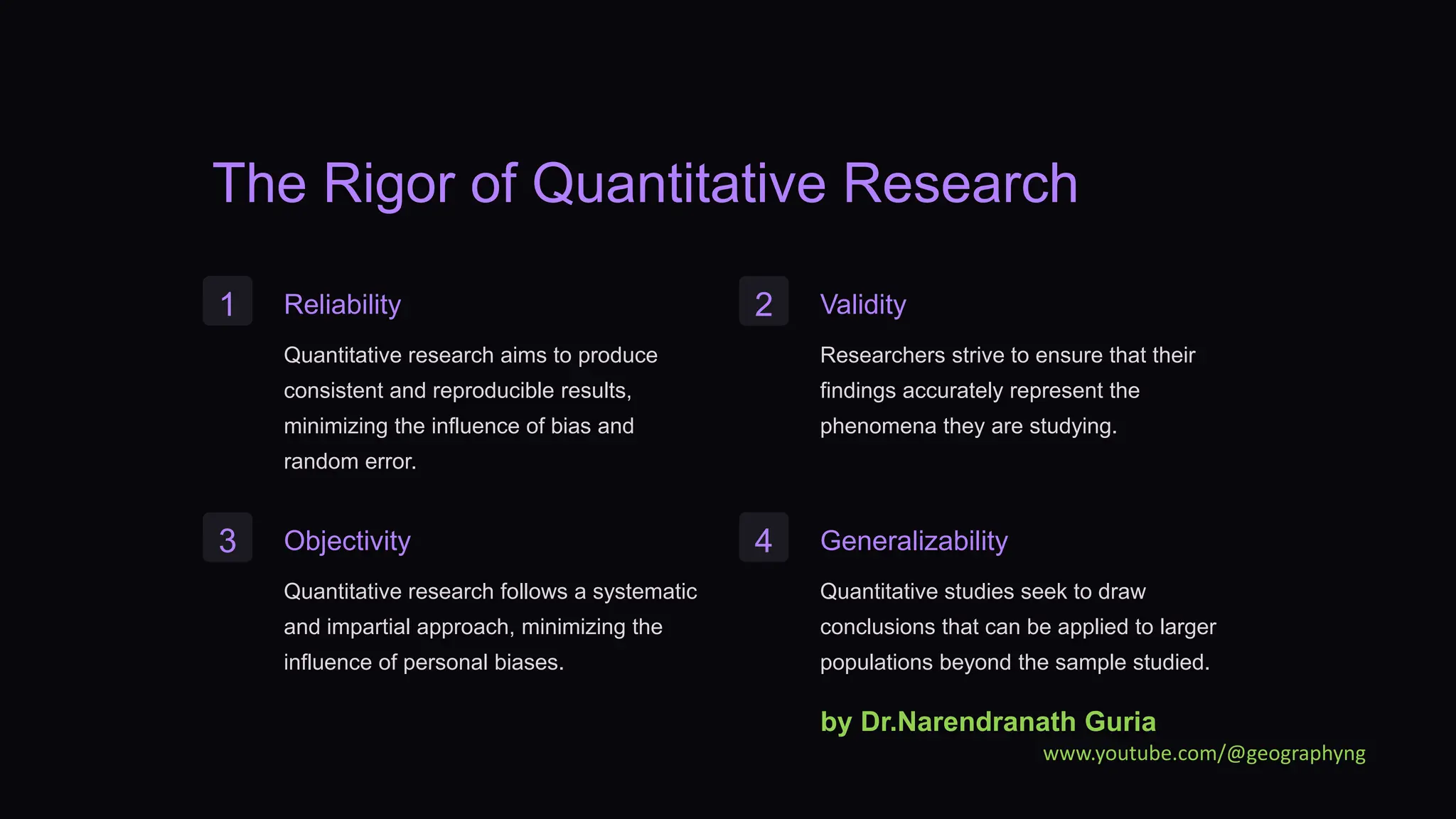 The Rigor of Quantitative Research
1 Reliability
Quantitative research aims to produce
consistent and reproducible results,
minimizing the influence of bias and
random error.
2 Validity
Researchers strive to ensure that their
findings accurately represent the
phenomena they are studying.
3 Objectivity
Quantitative research follows a systematic
and impartial approach, minimizing the
influence of personal biases.
4 Generalizability
Quantitative studies seek to draw
conclusions that can be applied to larger
populations beyond the sample studied.
by Dr.Narendranath Guria
www.youtube.com/@geographyng
 