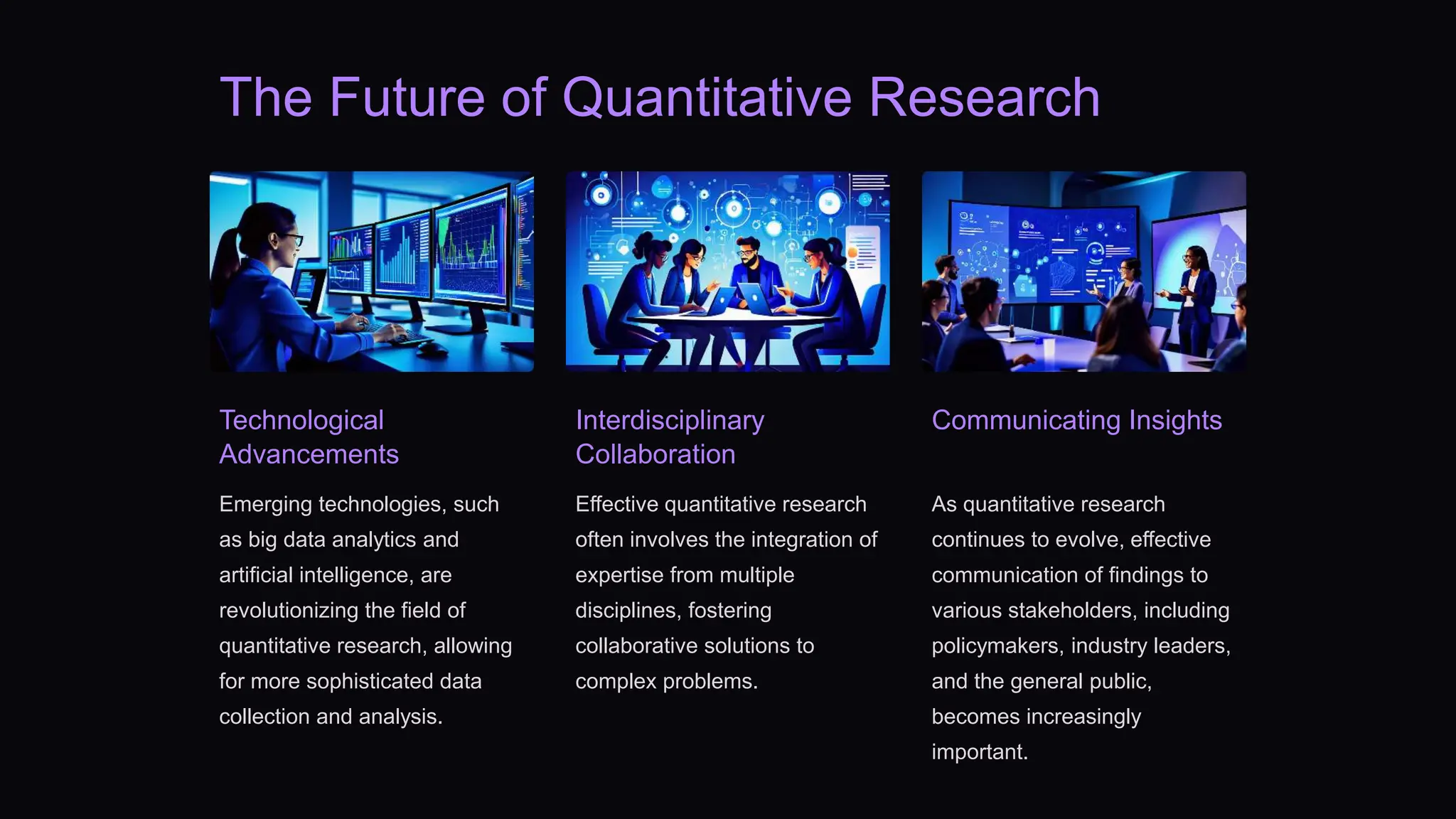 The Future of Quantitative Research
Technological
Advancements
Emerging technologies, such
as big data analytics and
artificial intelligence, are
revolutionizing the field of
quantitative research, allowing
for more sophisticated data
collection and analysis.
Interdisciplinary
Collaboration
Effective quantitative research
often involves the integration of
expertise from multiple
disciplines, fostering
collaborative solutions to
complex problems.
Communicating Insights
As quantitative research
continues to evolve, effective
communication of findings to
various stakeholders, including
policymakers, industry leaders,
and the general public,
becomes increasingly
important.
 