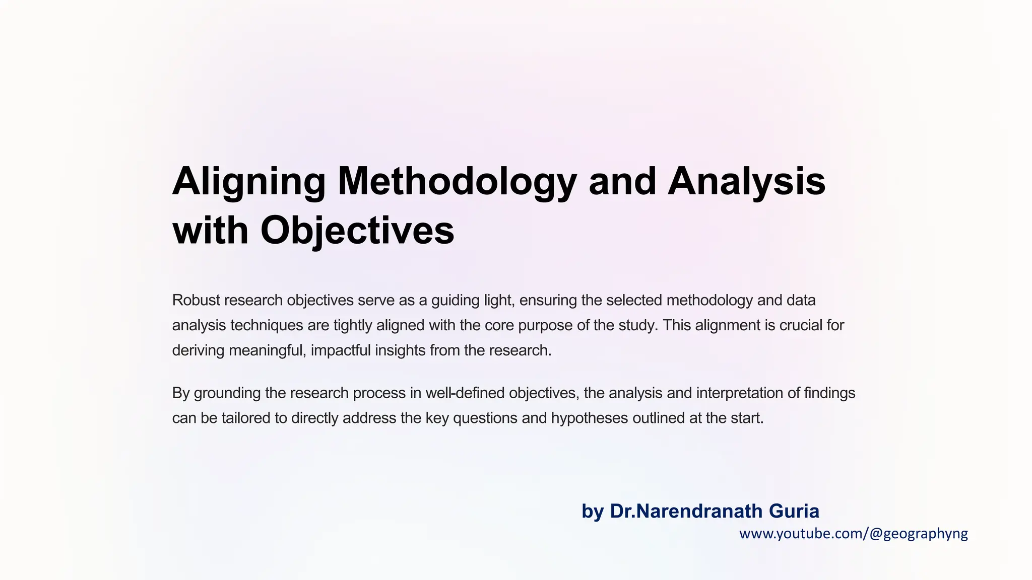 Aligning Methodology and Analysis
with Objectives
Robust research objectives serve as a guiding light, ensuring the selected methodology and data
analysis techniques are tightly aligned with the core purpose of the study. This alignment is crucial for
deriving meaningful, impactful insights from the research.
By grounding the research process in well-defined objectives, the analysis and interpretation of findings
can be tailored to directly address the key questions and hypotheses outlined at the start.
by Dr.Narendranath Guria
www.youtube.com/@geographyng
 