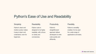 Python's Ease of Use and Readability
Simplicity
Python's clean and
intuitive syntax makes
it easy to learn and
understand, even for
beginners.
Readability
Python code is
designed to be highly
readable, with a focus
on clarity and
conciseness.
Productivity
Python's
straightforward
approach allows
developers to write
code quickly and
efficiently.
Flexibility
Python's versatility
enables it to be used
for a wide range of
applications and tasks.
 