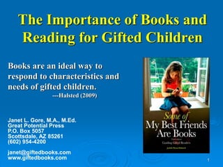 1 
The Importance of Books and 
Reading for Gifted Children 
Books are an ideal way to 
respond to characteristics and 
needs of gifted children. 
---Halsted (2009) 
Janet L. Gore, M.A., M.Ed. 
Great Potential Press 
P.O. Box 5057 
Scottsdale, AZ 85261 
(602) 954-4200 
janet@giftedbooks.com 
www.giftedbooks.com 
 