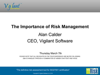 The Importance of Risk Management
                   Alan Calder
               CEO, Vigilant Software

                                  Thursday March 7th
     PLEASE NOTE THAT ALL DELEGATES IN THE TELECONFERENCE ARE MUTED ON JOINING.
         Q&A IS HANDLED THROUGH A COMBINATION OF WEBEX CHAT/TEXT AND VOICE




  “The definitive risk assessment tool for ISO27001 certification”
                      Copyright © Vigilant Software Ltd 2013
 