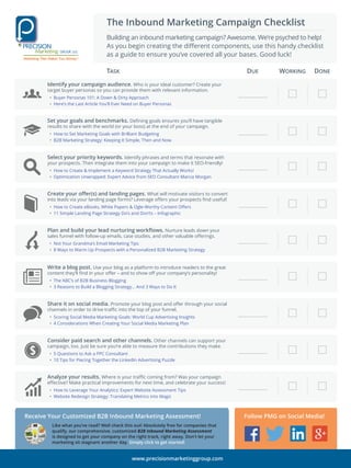 The Inbound Marketing Campaign Checklist
Building an inbound marketing campaign? Awesome. We’re psyched to help!
As you begin creating the diﬀerent components, use this handy checklist
as a guide to ensure you’ve covered all your bases. Good luck!
Identify your campaign audience. Who is your ideal customer? Create your
target buyer personas so you can provide them with relevant information.
• Buyer Personas 101: A Down & Dirty Approach
• Here’s the Last Article You’ll Ever Need on Buyer Personas
TASK DUE WORKING DONE
Set your goals and benchmarks. Deﬁning goals ensures you’ll have tangible
results to share with the world (or your boss) at the end of your campaign.
• How to Set Marketing Goals with Brilliant Budgeting
• B2B Marketing Strategy: Keeping It Simple, Then and Now
Write a blog post. Use your blog as a platform to introduce readers to the great
content they’ll ﬁnd in your oﬀer – and to show oﬀ your company’s personality!
• The ABC’s of B2B Business Blogging
• 3 Reasons to Build a Blogging Strategy... And 3 Ways to Do It
Share it on social media. Promote your blog post and oﬀer through your social
channels in order to drive traﬃc into the top of your funnel.
• Scoring Social Media Marketing Goals: World Cup Advertising Insights
• 4 Considerations When Creating Your Social Media Marketing Plan
Consider paid search and other channels. Other channels can support your
campaign, too. Just be sure you’re able to measure the contributions they make.
• 5 Questions to Ask a PPC Consultant
• 10 Tips for Piecing Together the LinkedIn Advertising Puzzle
Create your oﬀer(s) and landing pages. What will motivate visitors to convert
into leads via your landing page forms? Leverage oﬀers your prospects ﬁnd useful!
• How to Create eBooks, White Papers & Ogle-Worthy Content Oﬀers
• 11 Simple Landing Page Strategy Do’s and Don’ts – Infographic
Plan and build your lead nurturing workﬂows. Nurture leads down your
sales funnel with follow-up emails, case studies, and other valuable oﬀerings.
• Not Your Grandma’s Email Marketing Tips
• 8 Ways to Warm Up Prospects with a Personalized B2B Marketing Strategy
Select your priority keywords. Identify phrases and terms that resonate with
your prospects. Then integrate them into your campaign to make it SEO-friendly!
• How to Create & Implement a Keyword Strategy That Actually Works!
• Optimization Unwrapped: Expert Advice from SEO Consultant Marcia Morgan
Follow PMG on Social Media!
www.precisionmarketinggroup.com
Receive Your Customized B2B Inbound Marketing Assessment!
Like what you’ve read? Well check this out! Absolutely free for companies that
qualify, our comprehensive, customized B2B Inbound Marketing Assessment
is designed to get your company on the right track, right away. Don't let your
marketing sit stagnant another day. Simply click to get started!
Analyze your results. Where is your traﬃc coming from? Was your campaign
eﬀective? Make practical improvements for next time, and celebrate your success!
• How to Leverage Your Analytics: Expert Website Assessment Tips
• Website Redesign Strategy: Translating Metrics into Magic
 