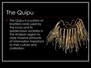 The Quipu The  Quipu  is a system of knotted cords used by the Incas   and its predecessor societies in the Andean region to store massive amounts of information important to their culture and civilization.  
