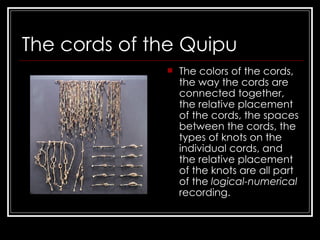 The cords of the Quipu The colors of the cords, the way the cords are connected together, the relative placement of the cords, the spaces between the cords, the types of knots on the individual cords, and the relative placement of the knots are all part of the  logical-numerical  recording.  