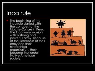 Inca rule The beginning of the Inca rule started with the conquest of the Moche Culture in Peru. The Inca were warriors with a strong and powerful army. Because of the fierceness of their army and their hierarchical organization, they became the largest Native American society .  
