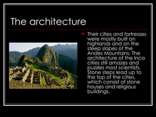 The architecture   Their cities and fortresses were mostly built on highlands and on the steep slopes of the Andes Mountains. The architecture of the Inca cities still amazes and puzzles most scientists. Stone steps lead up to the top of the cities, which consist of stone houses and religious buildings.   