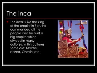 The Inca The inca is like the king of the empire in Peru he commanded all the people and he built a big empire which divided in many cultures, in this cultures some are: Moche, Nazca, Chavin, etc.  