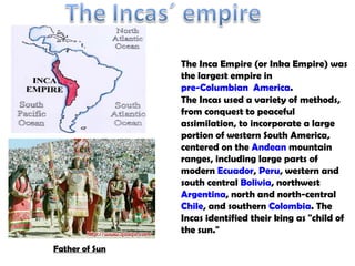 The Incas used a variety of methods, from conquest to peaceful assimilation, to incorporate a large portion of western South America, centered on the  Andean  mountain ranges, including large parts of modern  Ecuador ,  Peru , western and south central  Bolivia , northwest  Argentina , north and north-central  Chile , and southern  Colombia . The Incas identified their king as &quot;child of the sun.&quot; The  Inca Empire  (or  Inka Empire ) was the largest empire in  pre-Columbian  America . Father of Sun 