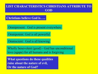LIST CHARACTERISTICS CHRISTIANS ATTRIBUTE TO GOD Christians believe God is….. Omnipresent:  God is present everywhere Omnipotent: God is all powerful Omniscient:  God is all knowing Wholly benevolent (good) - God has unconditional love (agape) for all humans and is forgiving  What questions do these qualities raise about the nature of evil, Or the nature of God? 