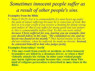 Sometimes innocent people suffer as a result of other people's sins. Examples from the Bible Peter 2:19-23:  For it is commendable if a man bears up under the pain of unjust suffering because he is conscious of God. But how is it to your credit if you receive a beating for doing wrong and endure it? But if you suffer for doing good and you endure it, this is commendable before God. To this you were called,  because Christ suffered for you, leaving you an example, that you should follow in his steps .  "He committed no sin, and no deceit was found in his mouth."  They hurled insults at him, he did not retaliate; when he suffered, he made no threats.  Instead, he entrusted himself to him who judges justly. Examples from todays’ world This may result from cruelty or accident, as when innocent bystanders are killed by a drunken driver, or when a thief violently attacks his victims. In other cases wicked people may harm righteous people because they resent them. This kind of religious persecution is described in many times in the Bible.   