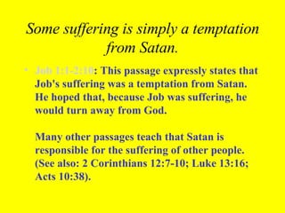 Some suffering is simply a temptation from Satan. Job 1:1-2:10 : This passage expressly states that Job's suffering was a temptation from Satan. He hoped that, because Job was suffering, he would turn away from God.  Many other passages teach that Satan is responsible for the suffering of other people. (See also: 2 Corinthians 12:7-10; Luke 13:16; Acts 10:38).   