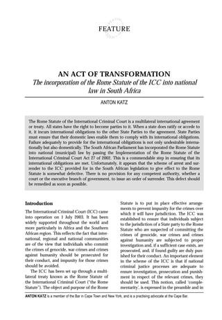 FEATURE




             AN ACT OF TRANSFORMATION
    The incorporation of the Rome Statute of the ICC into national
                          law in South Africa
                                                 ANTON KATZ


  The Rome Statute of the International Criminal Court is a multilateral international agreement
  or treaty. All states have the right to become parties to it. When a state does ratify or accede to
  it, it incurs international obligations to the other State Parties to the agreement. State Parties
  must ensure that their domestic laws enable them to comply with its international obligations.
  Failure adequately to provide for the international obligations is not only undesirable interna-
  tionally but also domestically. The South African Parliament has incorporated the Rome Statute
  into national (municipal) law by passing the Implementation of the Rome Statute of the
  International Criminal Court Act 27 of 2002. This is a commendable step in ensuring that its
  international obligations are met. Unfortunately, it appears that the scheme of arrest and sur-
  render to the ICC provided for in the South African legislation to give effect to the Rome
  Statute is somewhat defective. There is no provision for any competent authority, whether a
  court or the executive branch of government, to issue an order of surrender. This defect should
  be remedied as soon as possible.



Introduction                                                 Statute is to put in place effective arrange-
                                                             ments to prevent impunity for the crimes over
The International Criminal Court (ICC) came                  which it will have jurisdiction. The ICC was
into operation on 1 July 2003. It has been                   established to ensure that individuals subject
widely supported throughout the world and                    to the jurisdiction of a State party to the Rome
more particularly in Africa and the Southern                 Statute who are suspected of committing the
African region. This reflects the fact that inter-           crimes of genocide, war crimes and crimes
national, regional and national communities                  against humanity are subjected to proper
are of the view that individuals who commit                  investigation and, if a sufficient case exists, are
the crimes of genocide, war crimes and crimes                prosecuted, and, if found guilty are duly pun-
against humanity should be prosecuted for                    ished for their conduct. An important element
their conduct, and impunity for those crimes                 in the scheme of the ICC is that if national
should be avoided.                                           criminal justice processes are adequate to
   The ICC has been set up through a multi-                  ensure investigation, prosecution and punish-
lateral treaty known as the Rome Statute of                  ment in respect of the relevant crimes, they
the International Criminal Court (“the Rome                  should be used. This notion, called ‘comple-
Statute”). The object and purpose of the Rome                mentarity’, is expressed in the preamble and in
ANTON KATZ is a member of the Bar in Cape Town and New York, and is a practising advocate at the Cape Bar.
 