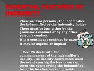  There are two persons , the indemnifier
the indemnified or the indemnity holder
 There must be loss either by the
promisor’s conduct or by any other
person’s conduct
 It is a contingent contract by nature
 It may be express or implied
Sec125 deals with the
commencement of the indemnifier’s
liability. His liability commences when
the event causing the loss occurs or
when the event saving the indemnified
from the loss becomes impossible
 