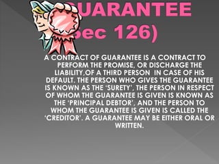 A CONTRACT OF GUARANTEE IS A CONTRACT TO
PERFORM THE PROMISE, OR DISCHARGE THE
LIABILITY,OF A THIRD PERSON IN CASE OF HIS
DEFAULT. THE PERSON WHO GIVES THE GUARANTEE
IS KNOWN AS THE ‘SURETY’, THE PERSON IN RESPECT
OF WHOM THE GUARANTEE IS GIVEN IS KNOWN AS
THE ‘PRINCIPAL DEBTOR’, AND THE PERSON TO
WHOM THE GUARANTEE IS GIVEN IS CALLED THE
‘CREDITOR’. A GUARANTEE MAY BE EITHER ORAL OR
WRITTEN.
 