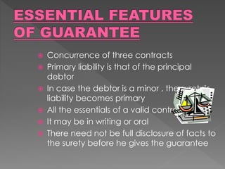  Concurrence of three contracts
 Primary liability is that of the principal
debtor
 In case the debtor is a minor , the surety’s
liability becomes primary
 All the essentials of a valid contract
 It may be in writing or oral
 There need not be full disclosure of facts to
the surety before he gives the guarantee
 