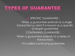  SPECIFIC GUARANTEE :
When a guarantee extends to a single
transaction or debt it is known as a specific
or simple guarantee
CONTINUING GUARANTEE :
When a guarantee extends to a series of
transactions
It is called continuing guarantee
 