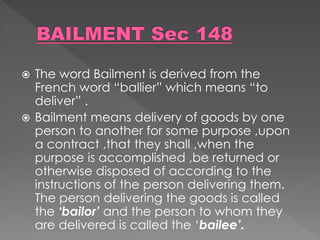 The word Bailment is derived from the
French word “ballier” which means “to
deliver” .
 Bailment means delivery of goods by one
person to another for some purpose ,upon
a contract ,that they shall ,when the
purpose is accomplished ,be returned or
otherwise disposed of according to the
instructions of the person delivering them.
The person delivering the goods is called
the ‘bailor’ and the person to whom they
are delivered is called the ‘bailee’.
 