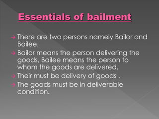  There are two persons namely Bailor and
Bailee.
 Bailor means the person delivering the
goods, Bailee means the person to
whom the goods are delivered.
 Their must be delivery of goods .
 The goods must be in deliverable
condition.
 