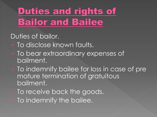 Duties of bailor.
 To disclose known faults.
 To bear extraordinary expenses of
bailment.
 To indemnify bailee for loss in case of pre
mature termination of gratuitous
bailment.
 To receive back the goods.
 To indemnify the bailee.
 