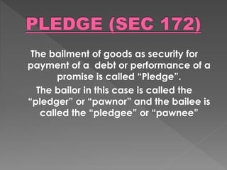 The bailment of goods as security for
payment of a debt or performance of a
promise is called “Pledge”.
The bailor in this case is called the
“pledger” or “pawnor” and the bailee is
called the “pledgee” or “pawnee”
 