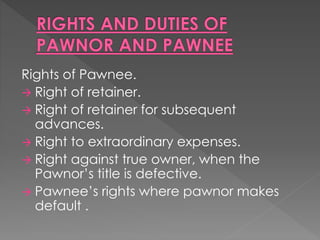 Rights of Pawnee.
 Right of retainer.
 Right of retainer for subsequent
advances.
 Right to extraordinary expenses.
 Right against true owner, when the
Pawnor’s title is defective.
 Pawnee’s rights where pawnor makes
default .
 