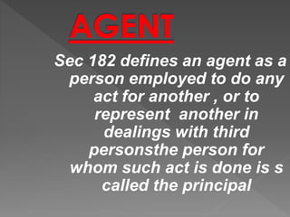 Sec 182 defines an agent as a
person employed to do any
act for another , or to
represent another in
dealings with third
personsthe person for
whom such act is done is s
called the principal
 