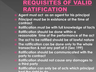  Agent must act as an agent for his principal
 Principal must be in existance at the time of
contract
 Ratification must be with full knowledge of facts
 Ratification should be done within a
reasonable time of the performance of the act
 The act to be ratified should be of lawful nature
 The ratification can be done only to the whole
transaction & not any part of it (Sec 199)
 Ratification should be communicated with the
party to contract
 Ratification should not cause any damages to
a third party
 Ratification can only be of acts which principal
 