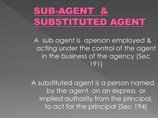 A sub agent is aperson employed &
acting under the control of the agent
in the business of the agency (Sec
191)
A substituted agent is a person named
by the agent, on an express or
implied authority from the principal,
to act for the principal (Sec 194)
 