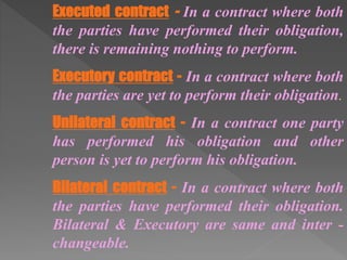 Executed contract - In a contract where both
the parties have performed their obligation,
there is remaining nothing to perform.
Executory contract - In a contract where both
the parties are yet to perform their obligation.
Unilateral contract - In a contract one party
has performed his obligation and other
person is yet to perform his obligation.
Bilateral contract - In a contract where both
the parties have performed their obligation.
Bilateral & Executory are same and inter -
changeable.
 
