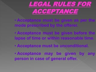 LEGAL RULES FOR
ACCEPTANCE
• Acceptance must be given as per the
mode prescribed by the offerer.
• Acceptance must be given before the
lapse of time or within reasonable time.
• Acceptance must be unconditional.
• Acceptance may be given by any
person in case of general offer.
 
