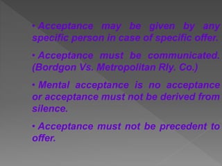 • Acceptance may be given by any
specific person in case of specific offer.
• Acceptance must be communicated.
(Bordgon Vs. Metropolitan Rly. Co.)
• Mental acceptance is no acceptance
or acceptance must not be derived from
silence.
• Acceptance must not be precedent to
offer.
 