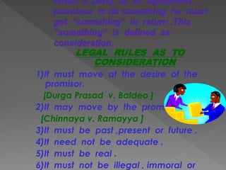 LEGAL RULES AS TO
CONSIDERATION
1)It must move at the desire of the
promisor.
[Durga Prasad v. Baldeo ]
2)It may move by the promisee .
[Chinnaya v. Ramayya ]
3)It must be past ,present or future .
4)It need not be adequate .
5)It must be real .
6)It must not be illegal , immoral or
 