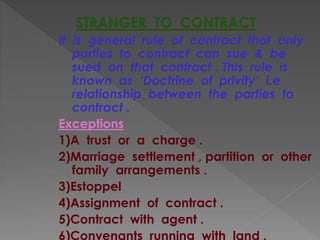 It is general rule of contract that only
parties to contract can sue & be
sued on that contract . This rule is
known as ‘Doctrine of privity’ i.e
relationship between the parties to
contract .
Exceptions
1)A trust or a charge .
2)Marriage settlement , partition or other
family arrangements .
3)Estoppel
4)Assignment of contract .
5)Contract with agent .
6)Convenants running with land .
 