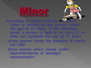 According to Indian majority act sec(3)
minor is defined as any person under
the age of 18 years . In the following
cases a person is said to be minor if he
does not complete the age of 21 years
a) any person under the guardian & wards
act ,1890
b)any person which comes under
superintendence of law/legal
representative
 