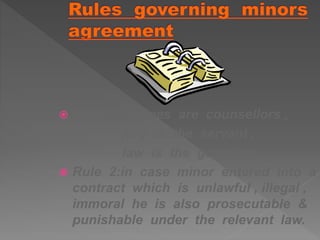  Rule 1 : judges are counsellors ,
jury is the servant ,
law is the guardian .
 Rule 2:in case minor entered into a
contract which is unlawful , illegal ,
immoral he is also prosecutable &
punishable under the relevant law.
 